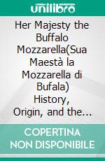 Her Majesty the Buffalo Mozzarella(Sua Maestà la Mozzarella di Bufala) History, Origin, and the Art of Taste. E-book. Formato EPUB ebook