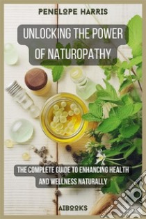 Unlocking the Power of NaturopathyThe Complete Guide to Enhancing Health and Wellness Naturally. E-book. Formato EPUB ebook di Penelope Harris