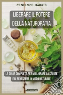 Liberare il potere della naturopatiaLa guida completa per migliorare la salute e il benessere in modo naturale. E-book. Formato EPUB ebook di Penelope Harris