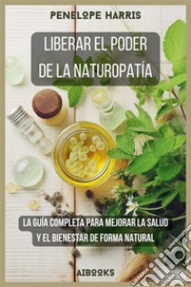 Liberar el poder de la naturopatíaLa guía completa para mejorar la salud y el bienestar de forma natural. E-book. Formato EPUB ebook di penelope harris