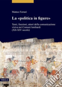 La «politica in figure»: Temi, funzioni, attori della comunicazione visiva nei Comuni lombardi (XII-XIV secolo). E-book. Formato PDF ebook di Matteo Ferrari