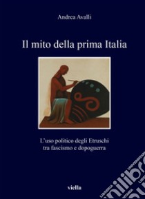 Il mito della prima Italia: L’uso politico degli Etruschi tra fascismo e dopoguerra. E-book. Formato PDF ebook di Andrea Avalli