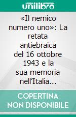 «Il nemico numero uno»: La retata antiebraica del 16 ottobre 1943 e la sua memoria nell’Italia repubblicana. E-book. Formato PDF ebook di Autori Vari