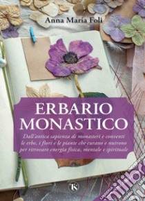 Erbario monastico: Dall’antica sapienza di monasteri e conventi le erbe, i fiori e le piante che curano e nutrono per ritrovare energia fisica, mentale e spirituale. E-book. Formato PDF ebook di Anna Maria Foli