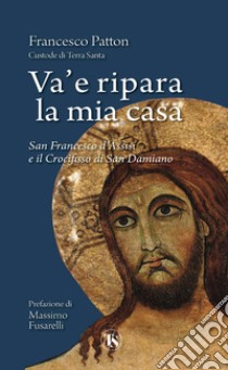 Va’ e ripara la mia casa: San Francesco d'Assisi e il Crocifisso di San Damiano. E-book. Formato PDF ebook di Francesco Patton