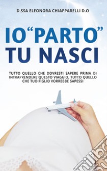 Io “parto”. Tu nasci.Tutto quello che dovresti sapere prima di intraprendere questo viaggio. Tutto quello che il tuo bambino vorrebbe sapessi. E-book. Formato EPUB ebook di Eleonora Chiapparelli