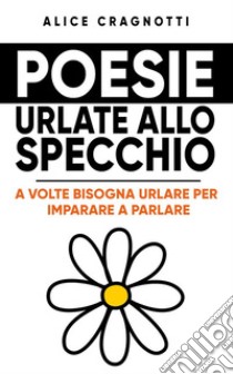 Poesie urlate allo specchioA volte bisogna urlare per imparare a parlare. E-book. Formato EPUB ebook di Alice Cragnotti