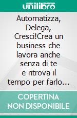 Automatizza, Delega, Cresci!Crea un business che lavora anche senza di te e ritrova il tempo per farlo crescere davvero.. E-book. Formato EPUB ebook