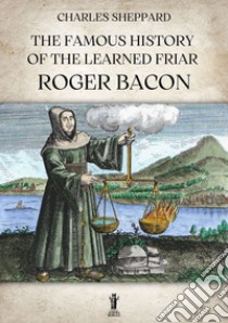 The Famous History of the Learned Friar Roger Bacon. E-book. Formato EPUB ebook di Charles Sheppard