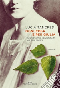 Ogni cosa è per Giulia: Antonio Gramsci e Giulia Schucht: una storia d’amore. E-book. Formato EPUB ebook di Lucia Tancredi