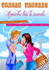 Amiche tra le nuvoleQuando volere è... volare. Storia di due frequent flyers compulsive. E-book. Formato EPUB ebook