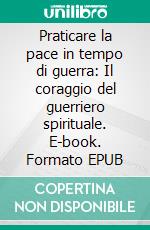 Praticare la pace in tempo di guerra: Il coraggio del guerriero spirituale. E-book. Formato EPUB ebook