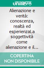 Alienazione e verità: conoscenza, realtà ed esperienzaLa soggettività come alienazione e il processo costitutivo tra epistemologia e ontologia. E-book. Formato EPUB ebook