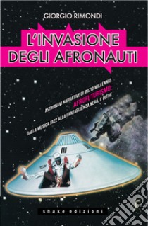 L’invasione degli afronauti: Astronavi narrative di inizio millennio. Afrofuturismo: dalla musica jazz alla fantascienza nera, e oltre. E-book. Formato EPUB ebook di Giorgio Rimondi