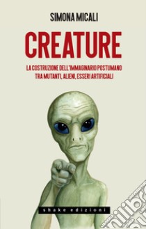 Creature: La costruzione dell’immaginario postumano tra mutanti, alieni, esseri artificiali. E-book. Formato EPUB ebook di Simona Micali