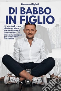 Di Babbo in FiglioLa storia di come abbiamo vinto, tra tradizione e innovazione, la sfida del passaggio generazionale in azienda. E-book. Formato EPUB ebook