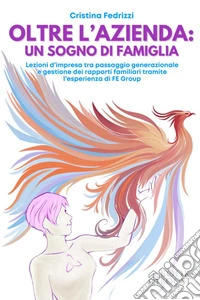Oltre l'azienda: un sogno di famigliaLezioni d’impresa tra passaggio generazionale e gestione dei rapporti familiari tramite l’esperienza di FE Group. E-book. Formato EPUB ebook