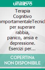 Terapia Cognitivo ComportamentaleTecniche per superare rabbia, panico, ansia e depressione. Esercizi per Gestire lo stress e le Emozioni.. E-book. Formato EPUB ebook