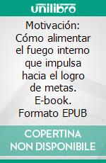 Motivación: Cómo alimentar el fuego interno que impulsa hacia el logro de metas. E-book. Formato EPUB ebook