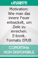 Motivation: Wie man das innere Feuer entwickelt, um Ziele zu erreichen. E-book. Formato EPUB ebook