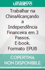 Trabalhar  na ChinaAlcançando a Independência Financeira em 3 Passos. E-book. Formato EPUB ebook di The China Coaches