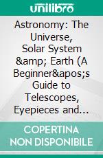 Astronomy: The Universe, Solar System &amp; Earth (A Beginner's Guide to Telescopes, Eyepieces and Accessories for Visual Astronomy). E-book. Formato EPUB ebook