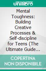 Mental Toughness: Building Creative Processes & Self-discipline for Teens (The Ultimate Guide to Developing Unbeatable Mental Strength & Resilience). E-book. Formato EPUB ebook