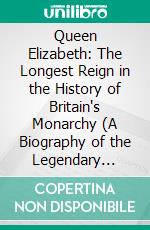 Queen Elizabeth: The Longest Reign in the History of Britain's Monarchy (A Biography of the Legendary Queen of England). E-book. Formato EPUB ebook