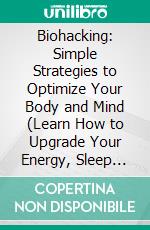 Biohacking: Simple Strategies to Optimize Your Body and Mind (Learn How to Upgrade Your Energy, Sleep and Brain Thanks to the Power of Biohacking). E-book. Formato EPUB ebook