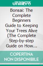 Bonsai: The Complete Beginners Guide to Keeping Your Trees Alive (The Complete Step-by-step Guide on How to Cultivate and Care for Beginners). E-book. Formato EPUB ebook
