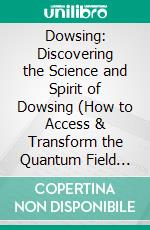 Dowsing: Discovering the Science and Spirit of Dowsing (How to Access & Transform the Quantum Field With Powerful Pendulum Dowsing). E-book. Formato EPUB ebook