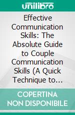 Effective Communication Skills: The Absolute Guide to Couple Communication Skills (A Quick Technique to Strengthen Interpersional Relationships at Work and in Your Personal Life). E-book. Formato EPUB ebook