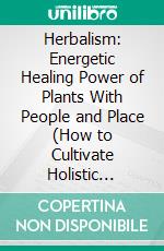 Herbalism: Energetic Healing Power of Plants With People and Place (How to Cultivate Holistic Wellness in Everyday Life Through the Power of Plants). E-book. Formato EPUB ebook