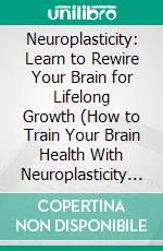 Neuroplasticity: Learn to Rewire Your Brain for Lifelong Growth (How to Train Your Brain Health With Neuroplasticity and Brain Plasticity). E-book. Formato EPUB ebook