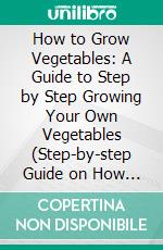How to Grow Vegetables: A Guide to Step by Step Growing Your Own Vegetables (Step-by-step Guide on How to Create a Thriving Vegetable Garden by Growing Them in Pots). E-book. Formato EPUB ebook