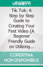 Tik Tok: A Step by Step Guide to Creating Your First Video (A Beginner Friendly Guide on Utilizing Tik-tok to Gain More Followers Gain More Clients). E-book. Formato EPUB ebook