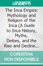 The Inca Empire: Mythology and Religion of the Inca (A Guide to Inca History, Myths, Deities, and the Rise and Decline of the Ancient Civilization). E-book. Formato EPUB ebook