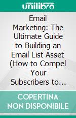 Email Marketing: The Ultimate Guide to Building an Email List Asset (How to Compel Your Subscribers to Open Your Emails and Take Action Now). E-book. Formato EPUB ebook
