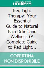 Red Light Therapy: Your Essential Guide to Natural Pain Relief and Wellness (A Complete Guide to Red Light Therapy for Acne, Fat Loss, Skin Damage, Anti-Aging, Hair Loss, Pain and More). E-book. Formato EPUB ebook