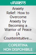 Anxiety Relief: How to Overcome Anxiety by Becoming a Warrior of Peace (A Counterintuitive Approach to Recover and Regain Control of Your Life). E-book. Formato EPUB ebook