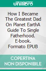 How I Became The Greatest Dad On Planet EarthA Guide To Single Fatherhood. E-book. Formato EPUB ebook