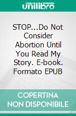STOP...Do Not Consider Abortion Until You Read My Story. E-book. Formato EPUB ebook