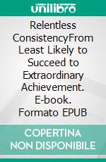 Relentless ConsistencyFrom Least Likely to Succeed to Extraordinary Achievement. E-book. Formato EPUB ebook