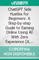 ChatGPT Side Hustles for Beginners: A Step-by-step Guide to Earning Online Using AI With Zero Experience (A Clear and Practical Guide to Starting Your First Ai-powered Side Hustle). E-book. Formato EPUB ebook