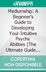 Mediumship: A Beginner’s Guide to Developing Your Intuitive Psychic Abilities (The Ultimate Guide to Becoming a Spiritual Medium and Developing Psychic Abilities Such as Clairvoyance). E-book. Formato EPUB ebook