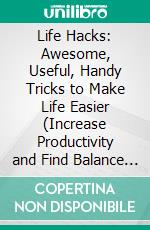 Life Hacks: Awesome, Useful, Handy Tricks to Make Life Easier (Increase Productivity and Find Balance in Every Area of Life). E-book. Formato EPUB ebook