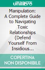 Manipulation: A Complete Guide to Navigating Toxic Relationships (Defend Yourself From Insidious Tactics and Learn to Recognize Covert Manipulation). E-book. Formato EPUB ebook