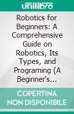 Robotics for Beginners: A Comprehensive Guide on Robotics, Its Types, and Programing (A Beginner's Guide to Understanding How Robots See, Think, Move, and Make Decisions). E-book. Formato EPUB ebook