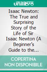 Isaac Newton: The True and Surprising Story of the Life of Sir Isaac Newton (A Beginner’s Guide to the Scientific Genius Who Changed the World). E-book. Formato EPUB ebook