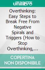 Overthinking: Easy Steps to Break Free From Negative Spirals and Triggers (How to Stop Overthinking, Break Negative Thought Loops, and Build Self-trust With Confident Decisions). E-book. Formato EPUB ebook